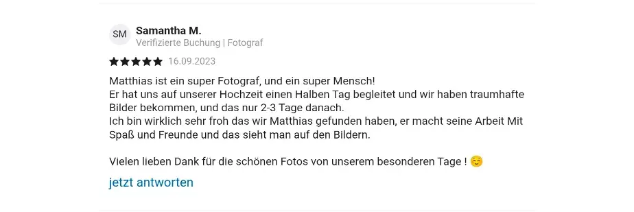 Samantha M. Verifizierte Check24 Buchung | Fotograf 16.09.2023 Matthias ist ein super Fotograf, und ein super Mensch! Er hat uns auf unserer Hochzeit einen Halben Tag begleitet und wir haben traumhafte Bilder bekommen, und das nur 2-3 Tage danach. lch bin wirklich sehr froh das wir Matthias gefunden haben, er macht seine Arbeit Mit Spaß und Freunde und das sieht man auf den Bildern. Vielen lieben Dank für die schönen Fotos von unserem besonderen Tage ! 😊 