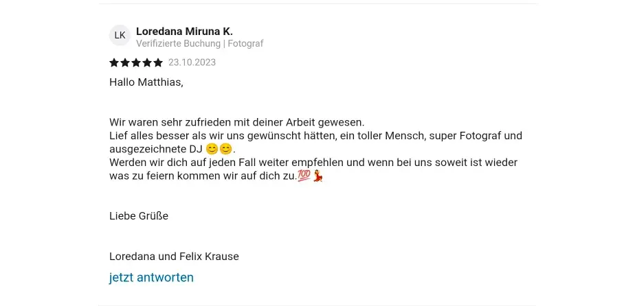 Loredana Miruna K. Verifizierte Check24 Buchung | Fotograf 23.10.2023 Hallo Matthias, Wir waren sehr zufrieden mit deiner Arbeit gewesen. Lief alles besser als wir uns gewünscht hätten, ein toller Mensch, super Fotograf und ausgezeichnete DJ 😊 😊  Werden wir dich auf jeden Fall weiter empfehlen und wenn bei uns soweit ist wieder was zu feiern kommen wir auf dich zu  💯 💃  Liebe Grüße Loredana und Felix Krause
